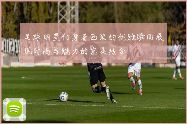 足球明星们身着西装的优雅瞬间展现时尚与魅力的完美结合