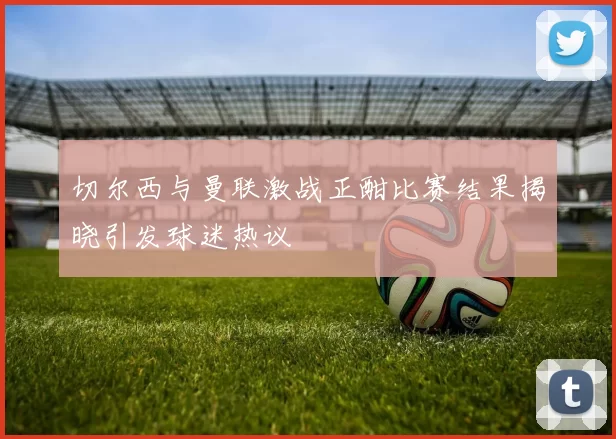 切尔西与曼联激战正酣比赛结果揭晓引发球迷热议