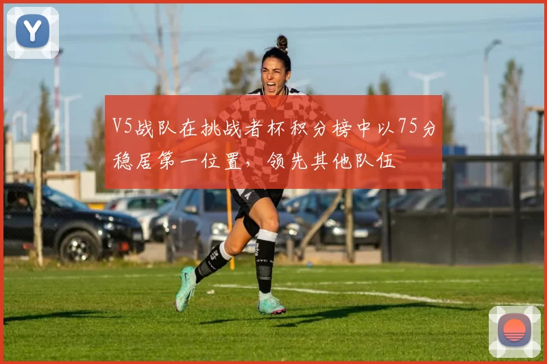 V5战队在挑战者杯积分榜中以75分稳居第一位置，领先其他队伍