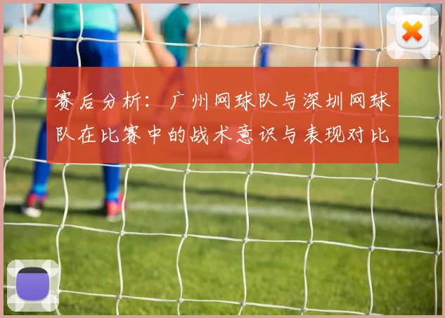 赛后分析：广州网球队与深圳网球队在比赛中的战术意识与表现对比
