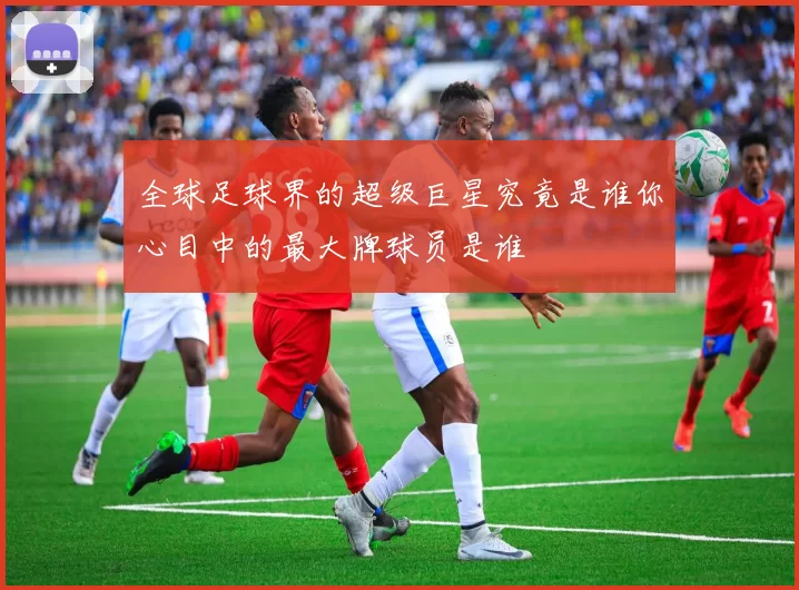 全球足球界的超级巨星究竟是谁你心目中的最大牌球员是谁