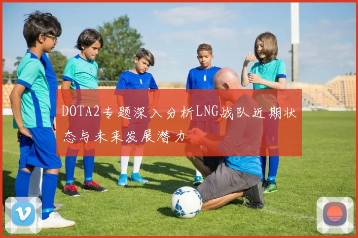 DOTA2专题深入分析LNG战队近期状态与未来发展潜力