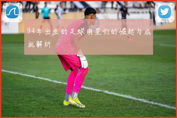 94年出生的足球明星们的崛起与成就解析