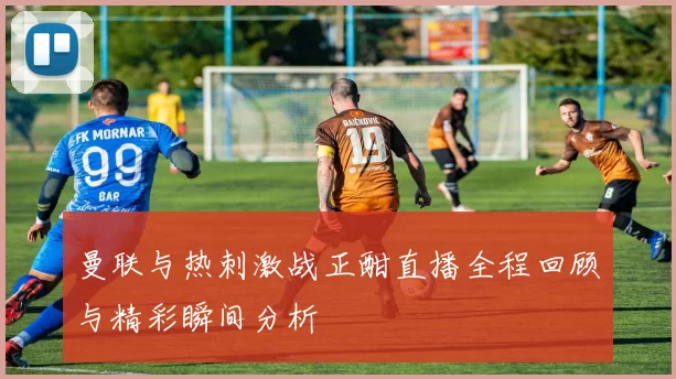 曼联与热刺激战正酣直播全程回顾与精彩瞬间分析
