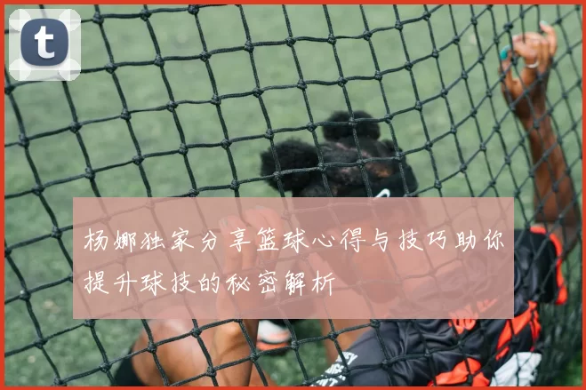 杨娜独家分享篮球心得与技巧助你提升球技的秘密解析