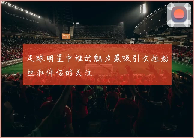 足球明星中谁的魅力最吸引女性粉丝和伴侣的关注