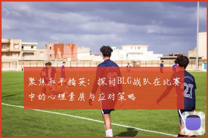 聚焦和平精英：探讨BLG战队在比赛中的心理素质与应对策略