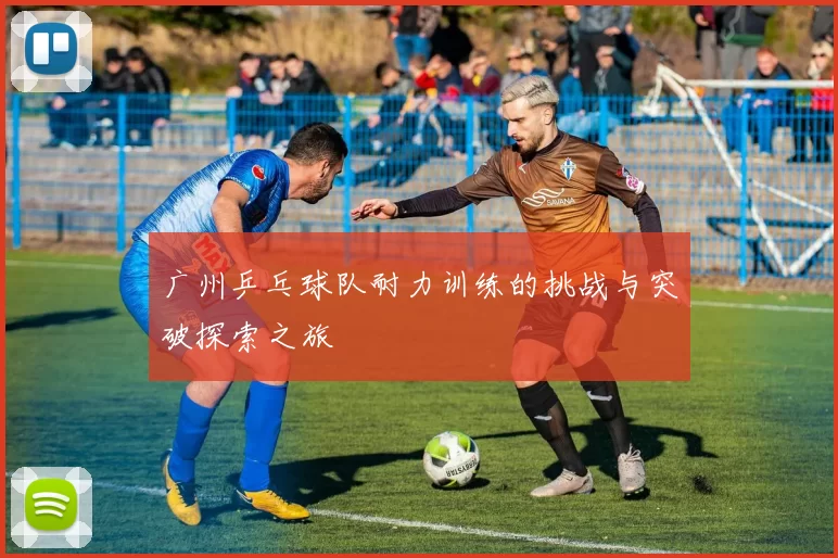 广州乒乓球队耐力训练的挑战与突破探索之旅