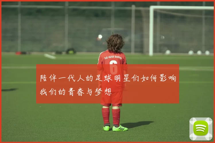陪伴一代人的足球明星们如何影响我们的青春与梦想