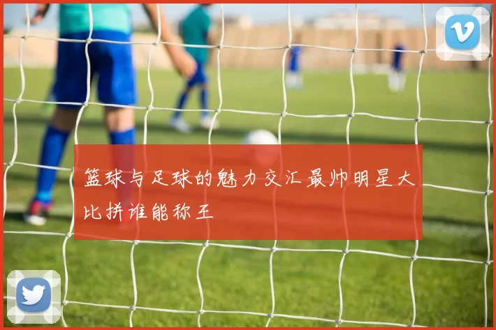 篮球与足球的魅力交汇最帅明星大比拼谁能称王