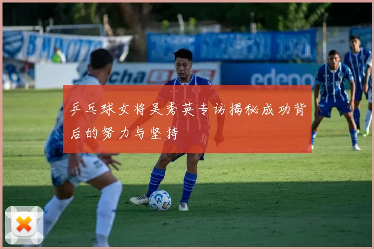 乒乓球女将吴秀英专访揭秘成功背后的努力与坚持