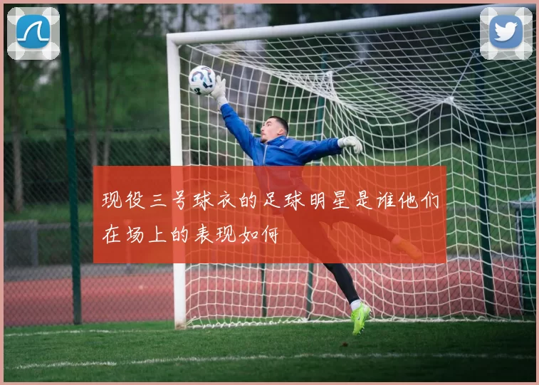 现役三号球衣的足球明星是谁他们在场上的表现如何