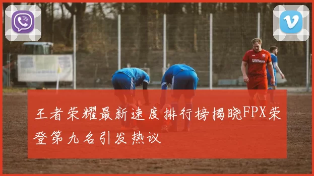 王者荣耀最新速度排行榜揭晓FPX荣登第九名引发热议