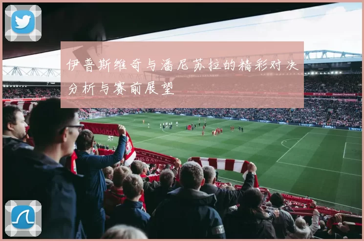 伊普斯维奇与潘尼苏拉的精彩对决分析与赛前展望