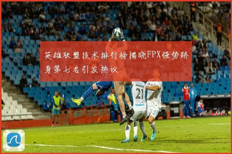 英雄联盟技术排行榜揭晓FPX强势跻身第七名引发热议