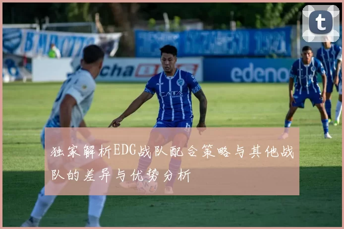 独家解析EDG战队配合策略与其他战队的差异与优势分析