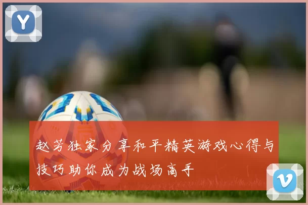 赵芳独家分享和平精英游戏心得与技巧助你成为战场高手