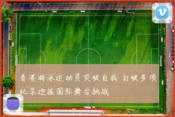 香港游泳运动员突破自我 打破多项纪录迎接国际舞台挑战