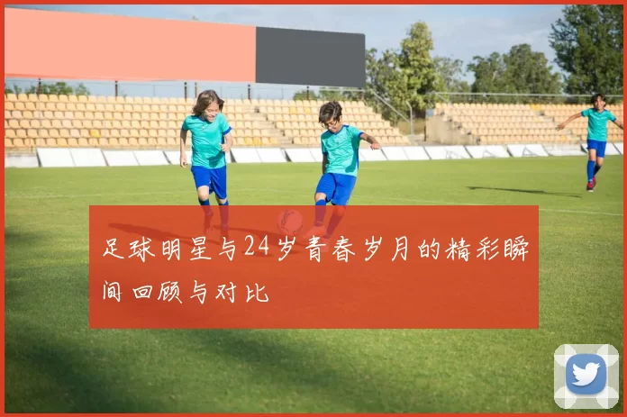 足球明星与24岁青春岁月的精彩瞬间回顾与对比