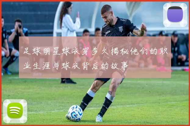 足球明星球衣穿多久揭秘他们的职业生涯与球衣背后的故事