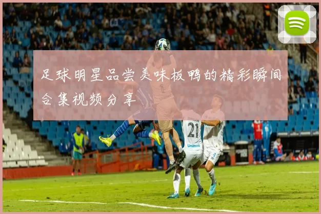 足球明星品尝美味板鸭的精彩瞬间合集视频分享