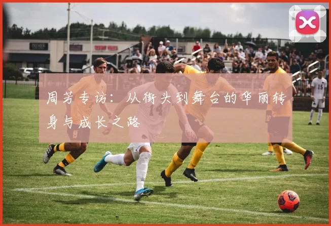 周芳专访：从街头到舞台的华丽转身与成长之路