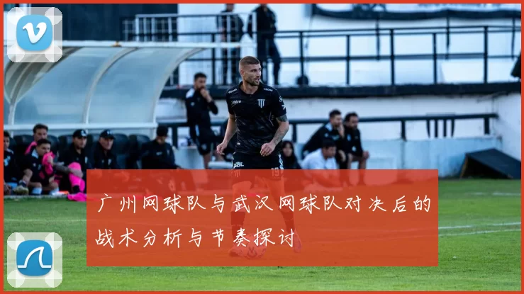 广州网球队与武汉网球队对决后的战术分析与节奏探讨