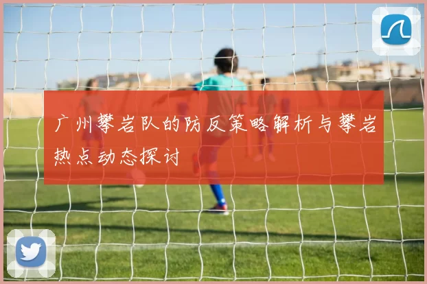 广州攀岩队的防反策略解析与攀岩热点动态探讨