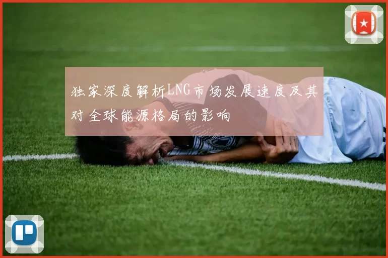 独家深度解析LNG市场发展速度及其对全球能源格局的影响
