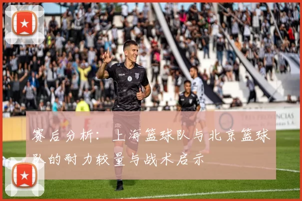 赛后分析：上海篮球队与北京篮球队的耐力较量与战术启示