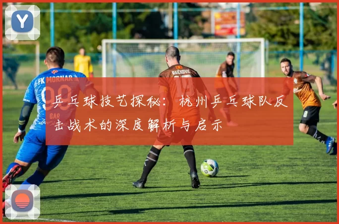 乒乓球技艺探秘：杭州乒乓球队反击战术的深度解析与启示