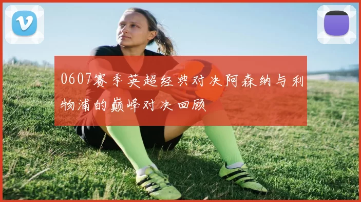 0607赛季英超经典对决阿森纳与利物浦的巅峰对决回顾
