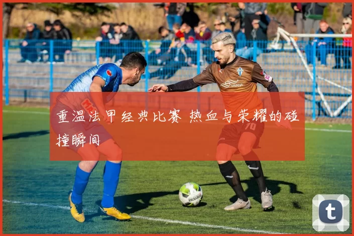 重温法甲经典比赛 热血与荣耀的碰撞瞬间