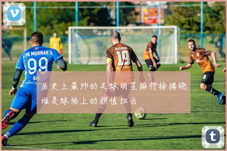 历史上最帅的足球明星排行榜揭晓谁是球场上的颜值担当