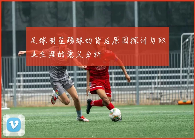 足球明星踢球的背后原因探讨与职业生涯的意义分析