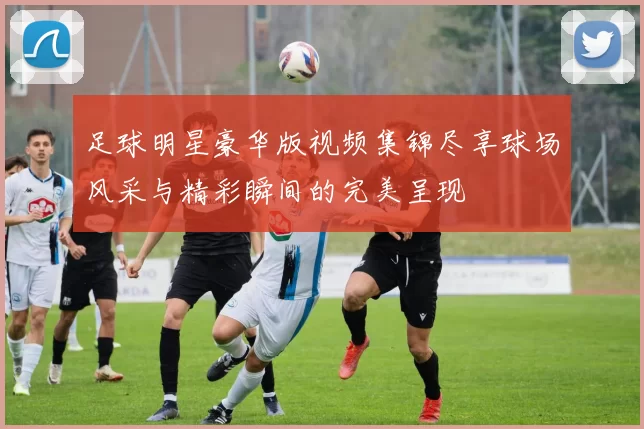 足球明星豪华版视频集锦尽享球场风采与精彩瞬间的完美呈现
