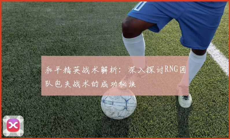 和平精英战术解析：深入探讨RNG团队包夹战术的成功秘诀