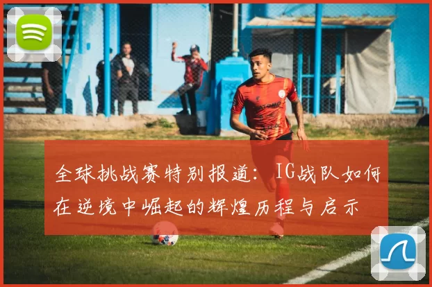 全球挑战赛特别报道：IG战队如何在逆境中崛起的辉煌历程与启示