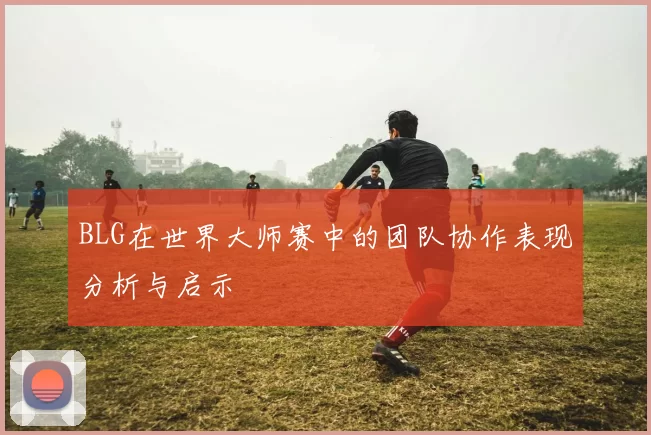 BLG在世界大师赛中的团队协作表现分析与启示