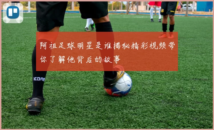 阿祖足球明星是谁揭秘精彩视频带你了解他背后的故事