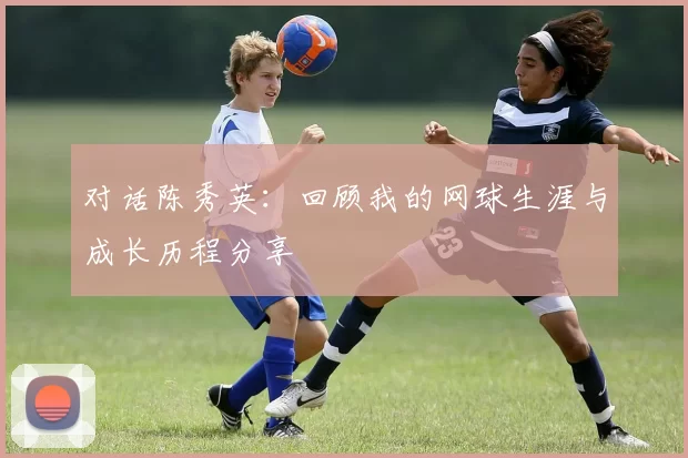 对话陈秀英：回顾我的网球生涯与成长历程分享