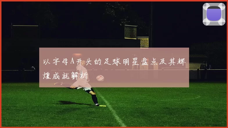 以字母A开头的足球明星盘点及其辉煌成就解析