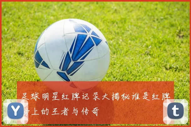 足球明星红牌记录大揭秘谁是红牌榜上的王者与传奇