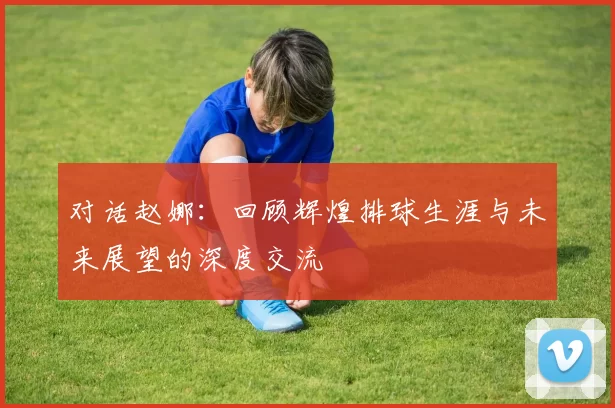 对话赵娜：回顾辉煌排球生涯与未来展望的深度交流