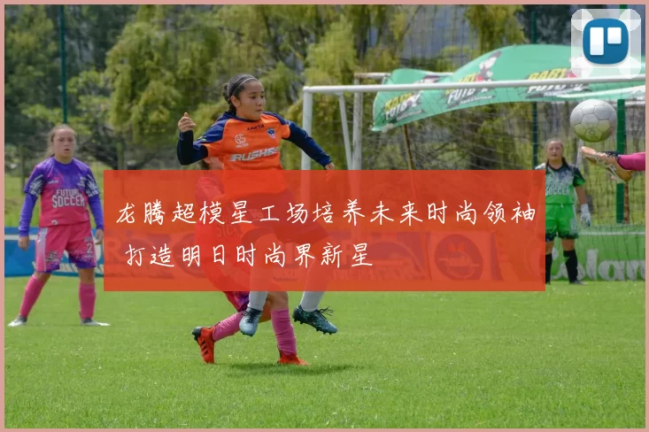 龙腾超模星工场培养未来时尚领袖 打造明日时尚界新星