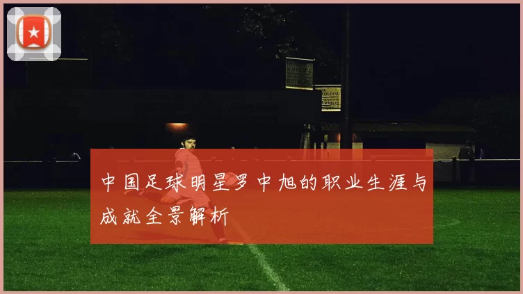 中国足球明星罗中旭的职业生涯与成就全景解析