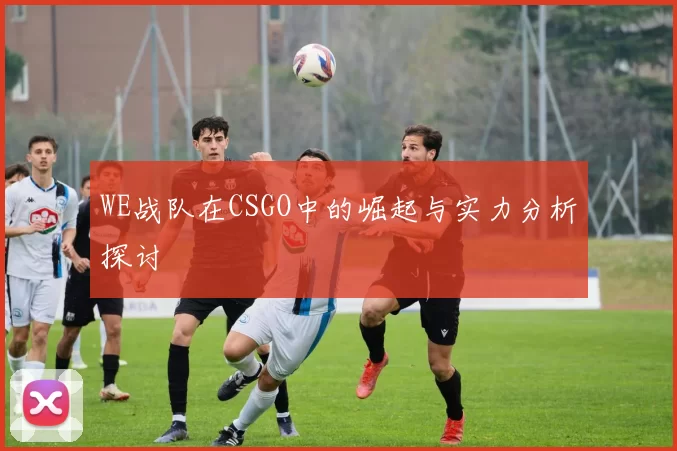 WE战队在CSGO中的崛起与实力分析探讨