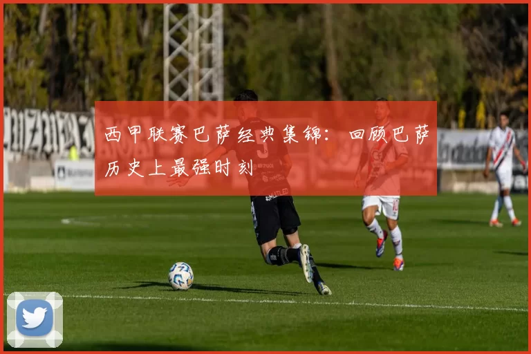 西甲联赛巴萨经典集锦：回顾巴萨历史上最强时刻
