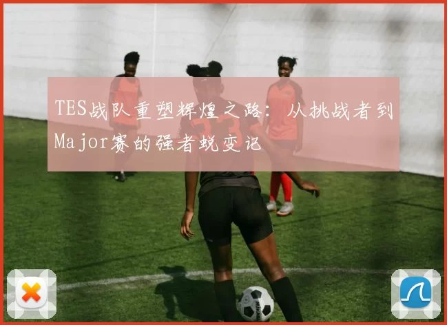 TES战队重塑辉煌之路：从挑战者到Major赛的强者蜕变记