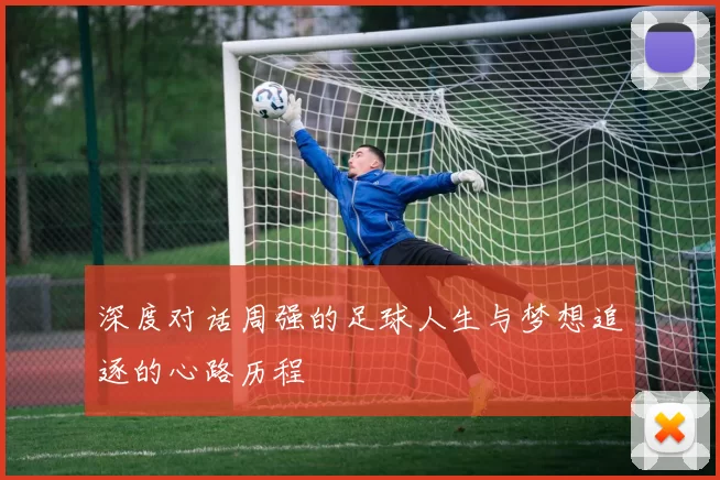 深度对话周强的足球人生与梦想追逐的心路历程